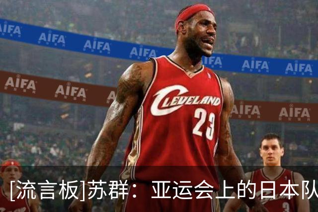 [流言板]苏群：亚运会上的日本队年轻球员多，内线速度、空间感差